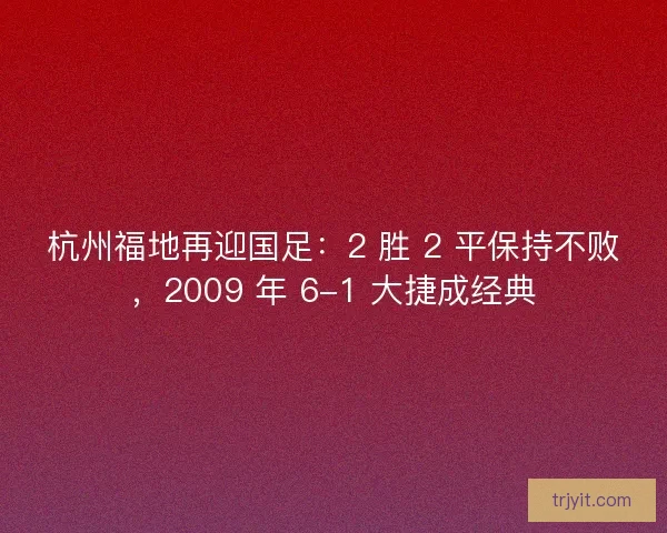 杭州福地再迎国足：2 胜 2 平保持不败，2009 年 6-1 大捷成经典