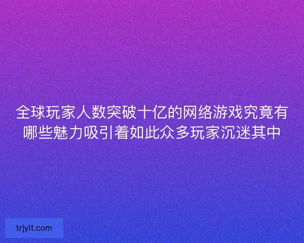 全球玩家人数突破十亿的网络游戏究竟有哪些魅力吸引着如此众多玩家沉迷其中