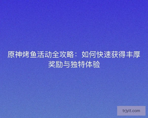 原神烤鱼活动全攻略：如何快速获得丰厚奖励与独特体验