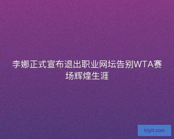 李娜正式宣布退出职业网坛告别WTA赛场辉煌生涯