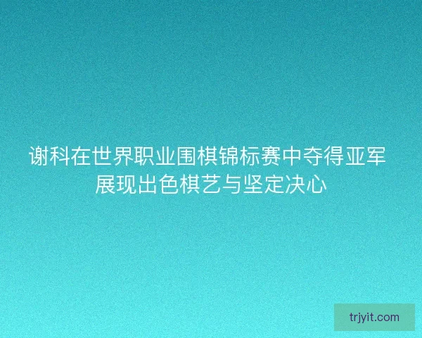 谢科在世界职业围棋锦标赛中夺得亚军 展现出色棋艺与坚定决心
