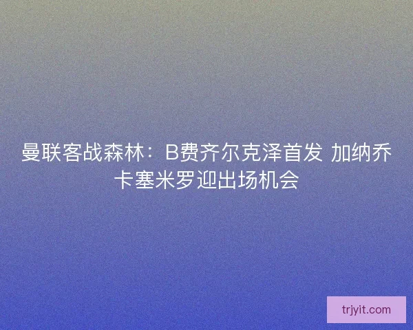 曼联客战森林：B费齐尔克泽首发 加纳乔卡塞米罗迎出场机会