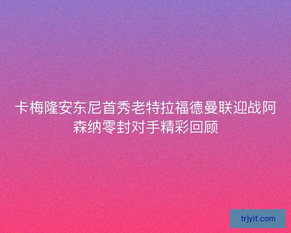 卡梅隆安东尼首秀老特拉福德曼联迎战阿森纳零封对手精彩回顾