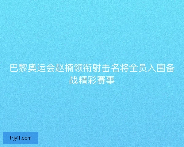 巴黎奥运会赵楠领衔射击名将全员入围备战精彩赛事