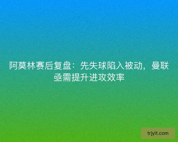 阿莫林赛后复盘：先失球陷入被动，曼联亟需提升进攻效率