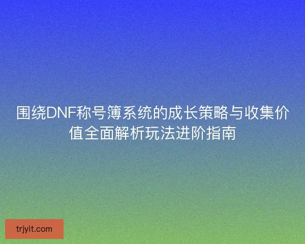 围绕DNF称号簿系统的成长策略与收集价值全面解析玩法进阶指南