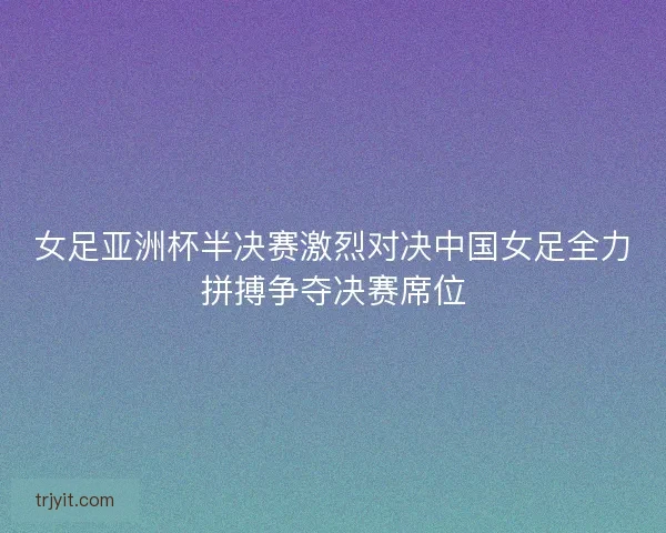 女足亚洲杯半决赛激烈对决中国女足全力拼搏争夺决赛席位