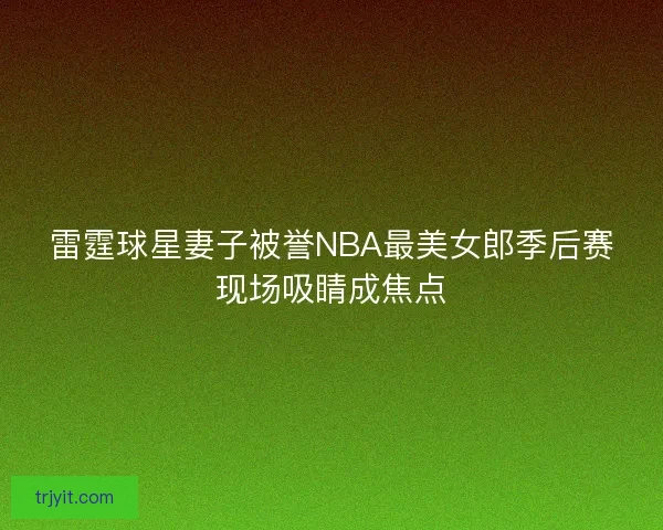 雷霆球星妻子被誉NBA最美女郎季后赛现场吸睛成焦点