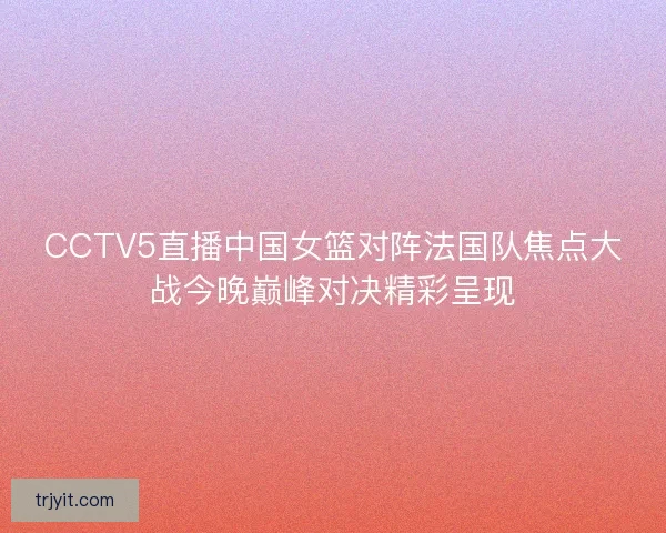 CCTV5直播中国女篮对阵法国队焦点大战今晚巅峰对决精彩呈现