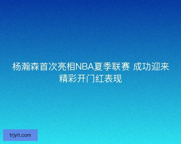 杨瀚森首次亮相NBA夏季联赛 成功迎来精彩开门红表现