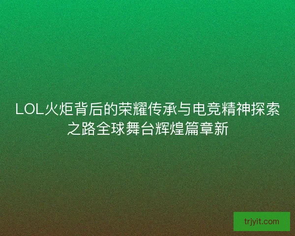 LOL火炬背后的荣耀传承与电竞精神探索之路全球舞台辉煌篇章新