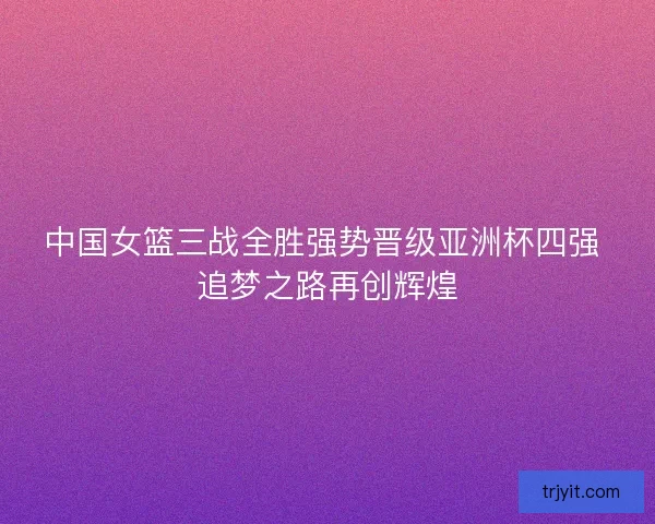 中国女篮三战全胜强势晋级亚洲杯四强 追梦之路再创辉煌