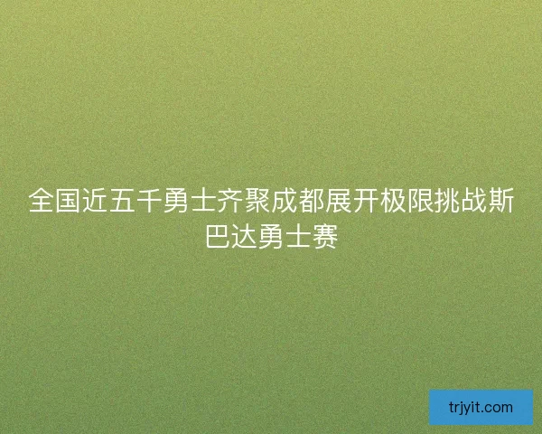 全国近五千勇士齐聚成都展开极限挑战斯巴达勇士赛