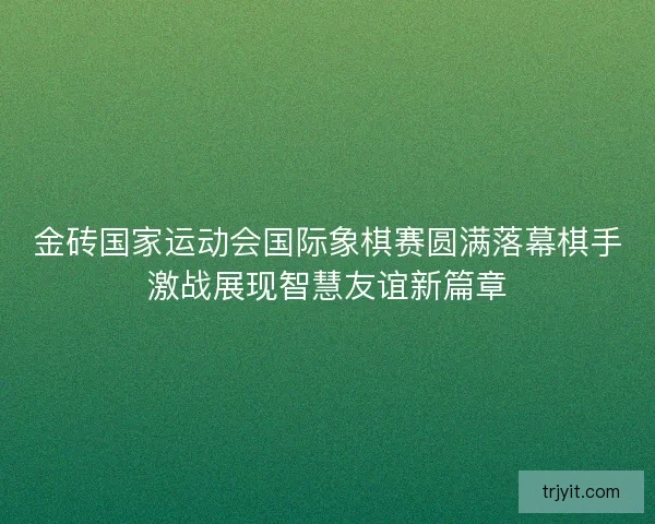 金砖国家运动会国际象棋赛圆满落幕棋手激战展现智慧友谊新篇章