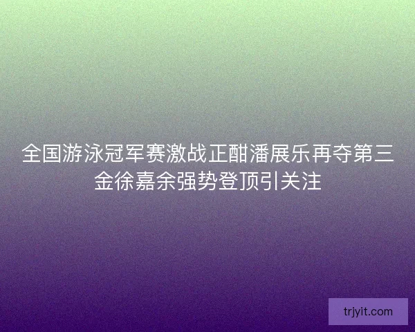 全国游泳冠军赛激战正酣潘展乐再夺第三金徐嘉余强势登顶引关注