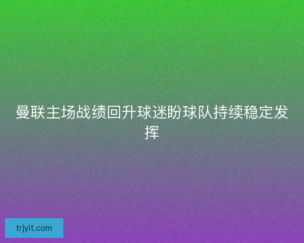曼联主场战绩回升球迷盼球队持续稳定发挥