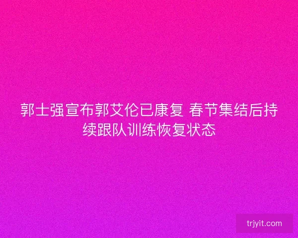 郭士强宣布郭艾伦已康复 春节集结后持续跟队训练恢复状态