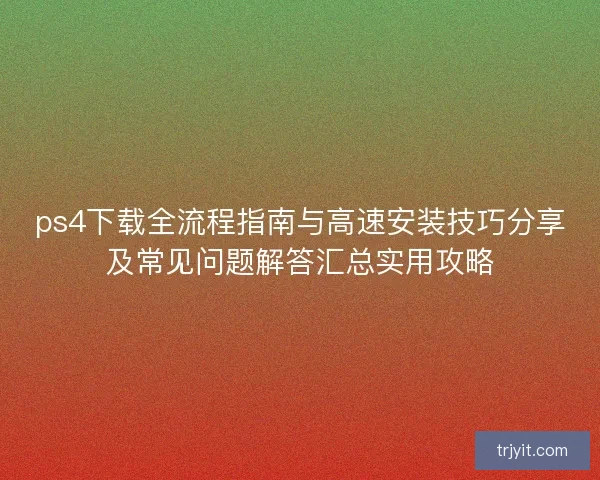ps4下载全流程指南与高速安装技巧分享及常见问题解答汇总实用攻略